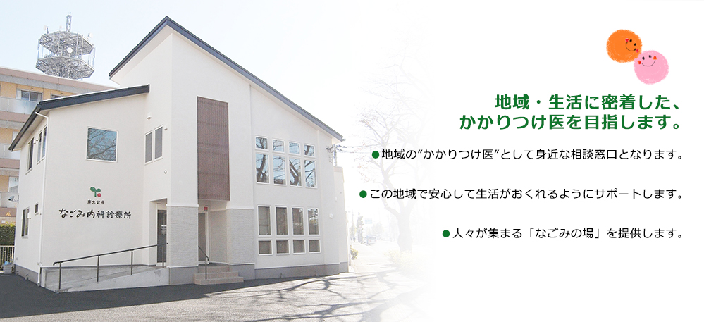 地域・生活に密着した、かかりつけ医を目指します。●地域の”かかりつけ医”として身近な相談窓口となります。●この地域で安心して生活がおくれるようにサポートします。●人々が集まる「なごみの場」を提供します。