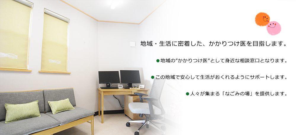 地域・生活に密着した、かかりつけ医を目指します。●地域の”かかりつけ医”として身近な相談窓口となります。●この地域で安心して生活がおくれるようにサポートします。●人々が集まる「なごみの場」を提供します。